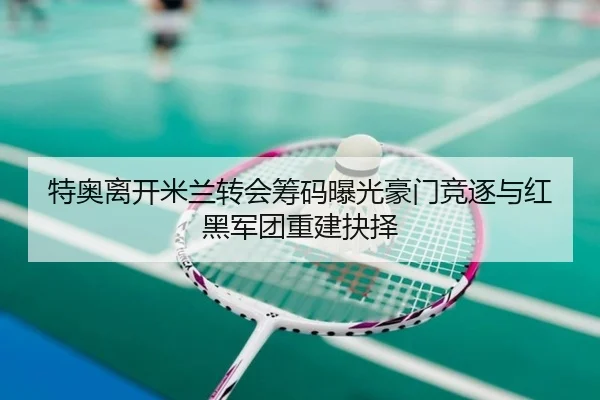特奥离开米兰转会筹码曝光豪门竞逐与红黑军团重建抉择